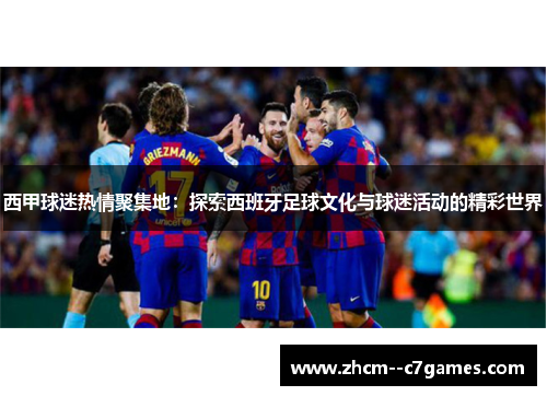 西甲球迷热情聚集地:探索西班牙足球文化与球迷活动的精彩世界 西甲球迷热情聚集地:探索西班牙足球文化与球迷活动的精彩世界