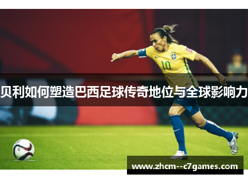 贝利如何塑造巴西足球传奇地位与全球影响力