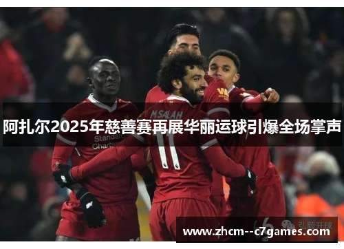 阿扎尔2025年慈善赛再展华丽运球引爆全场掌声