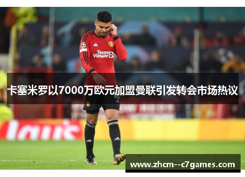 卡塞米罗以7000万欧元加盟曼联引发转会市场热议 卡塞米罗以7000万欧元加盟曼联引发转会市场热议
