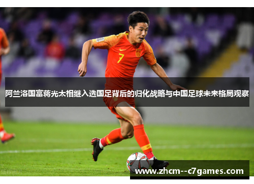 阿兰洛国富蒋光太相继入选国足背后的归化战略与中国足球未来格局观察 阿兰洛国富蒋光太相继入选国足背后的归化战略与中国足球未来格局观察